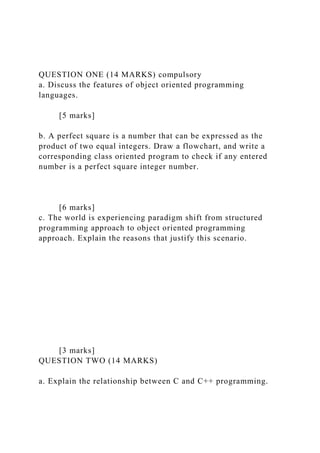 QUESTION ONE (14 MARKS) compulsory
a. Discuss the features of object oriented programming
languages.
[5 marks]
b. A perfect square is a number that can be expressed as the
product of two equal integers. Draw a flowchart, and write a
corresponding class oriented program to check if any entered
number is a perfect square integer number.
[6 marks]
c. The world is experiencing paradigm shift from structured
programming approach to object oriented programming
approach. Explain the reasons that justify this scenario.
[3 marks]
QUESTION TWO (14 MARKS)
a. Explain the relationship between C and C++ programming.
 