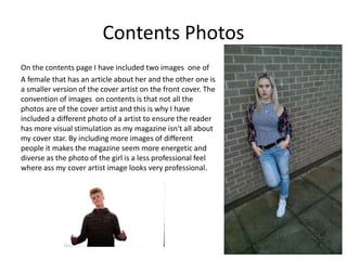 Contents Photos
On the contents page I have included two images one of
A female that has an article about her and the other one is
a smaller version of the cover artist on the front cover. The
convention of images on contents is that not all the
photos are of the cover artist and this is why I have
included a different photo of a artist to ensure the reader
has more visual stimulation as my magazine isn't all about
my cover star. By including more images of different
people it makes the magazine seem more energetic and
diverse as the photo of the girl is a less professional feel
where ass my cover artist image looks very professional.
 