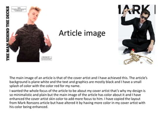 The main image of an article is that of the cover artist and I have achieved this. The article’s
background is plane white and the text and graphics are mostly black and I have a small
splash of color with the color red for my name.
I wanted the whole focus of the article to be about my cover artist that’s why my design is
so minimalistic and plain but the main image of the article has color about it and I have
enhanced the cover artist skin color to add more focus to him. I have copied the layout
from Mark Ronsons article but have altered it by having more color in my cover artist with
his color being enhanced.
Article image
 