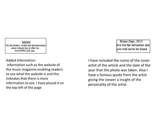 Added information-
information such as the website of
the music magazine enabling readers
to see what the website is and this
indicates that there is more
information to see. I have placed it on
the top left of the page
I have included the name of the cover
artist of the article and the date of the
year that the photo was taken. Also I
have a famous quote from the artist
giving the viewer a insight of the
personality of the artist.
 