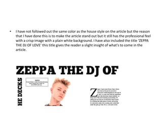 • I have not followed out the same color as the house style on the article but the reason
that I have done this is to make the article stand out but it still has the professional feel
with a crisp image with a plain white background. I have also included the title ‘ZEPPA
THE DJ OF LOVE’ this title gives the reader a slight insight of what's to come in the
article.
 