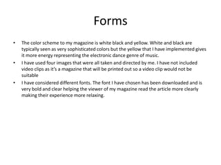 Forms
• The color scheme to my magazine is white black and yellow. White and black are
typically seen as very sophisticated colors but the yellow that I have implemented gives
it more energy representing the electronic dance genre of music.
• I have used four images that were all taken and directed by me. I have not included
video clips as it’s a magazine that will be printed out so a video clip would not be
suitable
• I have considered different fonts. The font I have chosen has been downloaded and is
very bold and clear helping the viewer of my magazine read the article more clearly
making their experience more relaxing.
 