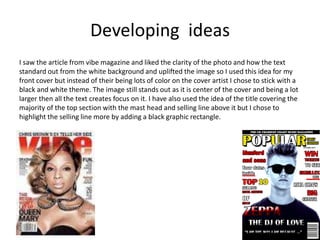 Developing ideas
I saw the article from vibe magazine and liked the clarity of the photo and how the text
standard out from the white background and uplifted the image so I used this idea for my
front cover but instead of their being lots of color on the cover artist I chose to stick with a
black and white theme. The image still stands out as it is center of the cover and being a lot
larger then all the text creates focus on it. I have also used the idea of the title covering the
majority of the top section with the mast head and selling line above it but I chose to
highlight the selling line more by adding a black graphic rectangle.
 