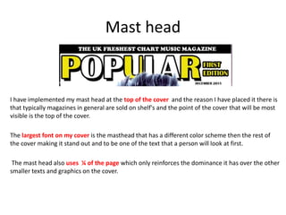 Mast head
I have implemented my mast head at the top of the cover and the reason I have placed it there is
that typically magazines in general are sold on shelf's and the point of the cover that will be most
visible is the top of the cover.
The largest font on my cover is the masthead that has a different color scheme then the rest of
the cover making it stand out and to be one of the text that a person will look at first.
The mast head also uses ¼ of the page which only reinforces the dominance it has over the other
smaller texts and graphics on the cover.
 
