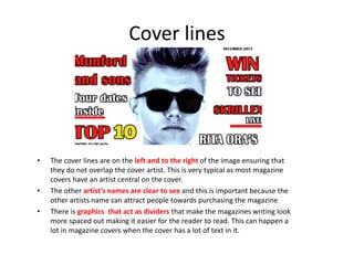 Cover lines
• The cover lines are on the left and to the right of the image ensuring that
they do not overlap the cover artist. This is very typical as most magazine
covers have an artist central on the cover.
• The other artist’s names are clear to see and this is important because the
other artists name can attract people towards purchasing the magazine
• There is graphics that act as dividers that make the magazines writing look
more spaced out making it easier for the reader to read. This can happen a
lot in magazine covers when the cover has a lot of text in it.
 