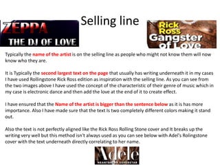 Selling line
Typically the name of the artist is on the selling line as people who might not know them will now
know who they are.
It is Typically the second largest text on the page that usually has writing underneath it in my cases
I have used Rollingstone Rick Ross edition as inspiration with the selling line. As you can see from
the two images above I have used the concept of the characteristic of their genre of music which in
my case is electronic dance and then add the love at the end of it to create effect.
I have ensured that the Name of the artist is bigger than the sentence below as it is has more
importance. Also I have made sure that the text Is two completely different colors making it stand
out.
Also the text is not perfectly aligned like the Rick Ross Rolling Stone cover and It breaks up the
writing very well but this method isn't always used as you can see below with Adel's Rolingstone
cover with the text underneath directly correlating to her name.
 