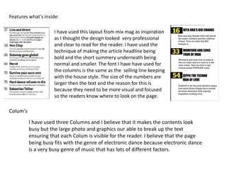 Features what's inside:
I have used this layout from mix mag as inspiration
as I thought the design looked very professional
and clear to read for the reader. I have used the
technique of making the article headline being
bold and the short summery underneath being
normal and smaller. The font I have have used for
the columns is the same as the selling line keeping
with the house style. The size of the numbers are
larger then the text and the reason for this is
because they need to be more visual and focused
so the readers know where to look on the page.
Colum's
I have used three Columns and I believe that it makes the contents look
busy but the large photo and graphics our able to break up the text
ensuring that each Colum is visible for the reader. I believe that the page
being busy fits with the genre of electronic dance because electronic dance
is a very busy genre of music that has lots of different factors.
 