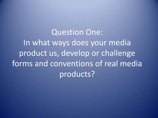 Question One:
   In what ways does your media
  product us, develop or challenge
forms and conventions of real media
             products?
 