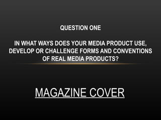 QUESTION ONE

 IN WHAT WAYS DOES YOUR MEDIA PRODUCT USE,
DEVELOP OR CHALLENGE FORMS AND CONVENTIONS
          OF REAL MEDIA PRODUCTS?




       MAGAZINE COVER
 