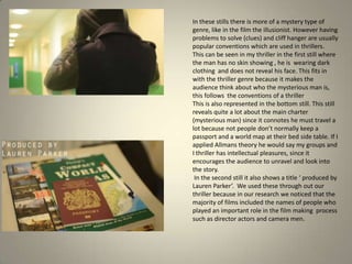 In these stills there is more of a mystery type of
genre, like in the film the illusionist. However having
problems to solve (clues) and cliff hanger are usually
popular conventions which are used in thrillers.
This can be seen in my thriller in the first still where
the man has no skin showing , he is wearing dark
clothing and does not reveal his face. This fits in
with the thriller genre because it makes the
audience think about who the mysterious man is,
this follows the conventions of a thriller
This is also represented in the bottom still. This still
reveals quite a lot about the main charter
(mysterious man) since it connotes he must travel a
lot because not people don’t normally keep a
passport and a world map at their bed side table. If I
applied Allmans theory he would say my groups and
I thriller has intellectual pleasures, since it
encourages the audience to unravel and look into
the story.
In the second still it also shows a title ‘ produced by
Lauren Parker’. We used these through out our
thriller because in our research we noticed that the
majority of films included the names of people who
played an important role in the film making process
such as director actors and camera men.
 
