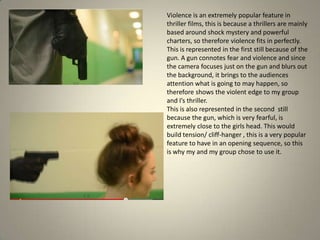 Violence is an extremely popular feature in
thriller films, this is because a thrillers are mainly
based around shock mystery and powerful
charters, so therefore violence fits in perfectly.
This is represented in the first still because of the
gun. A gun connotes fear and violence and since
the camera focuses just on the gun and blurs out
the background, it brings to the audiences
attention what is going to may happen, so
therefore shows the violent edge to my group
and I’s thriller.
This is also represented in the second still
because the gun, which is very fearful, is
extremely close to the girls head. This would
build tension/ cliff-hanger , this is a very popular
feature to have in an opening sequence, so this
is why my and my group chose to use it.
 