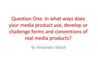 Question One: In what ways does
your media product use, develop or
challenge forms and conventions of
real media products?
By Alexandra Walsh
 