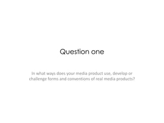 Question one
In what ways does your media product use, develop or
challenge forms and conventions of real media products?
 