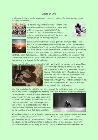 Question One
In what way does your media product use, develop or challenge forms and conventions or
real media production
To discover ways in which we could conform to or
challenge the conventions we had to research into
different genres and videos to identify the
conventions. We Looked at different videos of
different genres in order to identify the distinctive
conventions of our choses genre; Indie.
During the research into my chosen genre for my music video, I found
that in many videos of this genre including ‘Josh Record’, ‘Mumford and
Sons’ ‘Kodaline’ and ‘Frank Hamilton’ included outdoor settings and there
was a feel for nature in each of the videos. Also there was a significant use
of natural light which shows that these artist are not superficial, they
want to be closer to the audience, creating a relatable environment for the consumer. This
relatability also comes from the storylines that the indie genre tends to have. By doing this it
creates more of an interest for the audience.
A good example of this would be Kodaline’s ‘All I want’ which is a two part music video. There
are underlying links to lyrics and visuals, they are
not as apparent as they are in pop videos, through
looking into the Indie Genre I found that the colour
pallet was very similar for each video of the same
genre. By using monotone, sepia, brown colour
tones I felt as though they add to the emotion of the
video, which compliments the storylines that tend
to run through indie music videos.
Our final product conforms to the indie genre through the fact that our video tells a story in
which the audience can engage with, we chose a narrative that would leave clues throughout
the whole video but never fully give away the full
story. The narrative we chose was a mother and
son relationship and the conventional stories that
crop up frequently in many different genres, as
well as Indie, are love stories so we wanted to
stray away from the typical love story and explore
the parental kind of love that seems to be lost.
We used projection in order to show this parental love, we chose to use projection as it was a
discreet way of portraying the love in the video. We challenged the conventions of this
genre, however we still conformed to that fact that there is a storyline. In our music video,
we adjusted the colours to some shots in black and white but then contrasted them with
scenes that are in colour. By doing this we are showing that the black and white shots, the
 