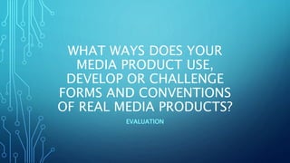 WHAT WAYS DOES YOUR
MEDIA PRODUCT USE,
DEVELOP OR CHALLENGE
FORMS AND CONVENTIONS
OF REAL MEDIA PRODUCTS?
EVALUATION
 