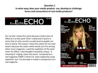 Question 1
            In what ways does your media product use, develop or challenge
                     forms and conventions of real media products?




For my title I chose this name because it had a tone of
effect to it as the word ‘Echo’ is bold and is loud in a
sense that an echo sound is usually loud so people can
here it clearly. The reason I chose this colour for my mast
head is because the colour white stands out if its among
other music magazine, I used the repetition of the word
‘echo’ for effect, I also thought it would be unique. A
meaning of ringing, noise and sound. Compared to a
real magazine (‘NME’) I think I’ve been original by using
repetition but I’ve also kept it simple in comparison to a
real magazine.
 