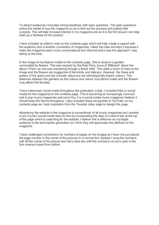 To attract audiences I included strong headlines with open questions. The open questions
entice the reader to buy the magazine so as to find out the answers and satisfy their
curiosity. This will help increase interest in my magazine and as it is the first issue it can help
build up a fanbase for the product.
I have included an editor's note on the contents page which will help create a rapport with
the audience and is another convention of magazines. I liked this idea and kept it because it
helps the magazine seem more conversational and informal which was the approach i was
taking to the tone.
In the image of my feature model on the contents page. She is stood in a garden,
surrounded by flowers. This was inspired by the Katy Perry issue of ‘Billboard’ about her
album ‘Prism’ as she was wandering through a flower field. This adds a touch of class to the
image and the flowers are suggestive of femininity and delicacy. However, the blues and
greens of the grass and sky connote nature but are stereotypically boyish colours. This
balances between the genders as the colours and nature may attract males and the flowers
may attract the females.
I have interwoven social media throughout the publication subtly. I included links to social
media for the magazine on the contents page. This is becoming an increasingly common
trait in pop music magazines and since You 2 is a social media music magazine I believe it
should keep the theme throughout. I also included these strong links to YouTube on my
contents page as I took inspiration from the Youtube video page to design this page.
Advertising the website in the magazine is conventional of all music magazines but I wanted
to put my own social media twist on this by incorporating the idea of a search bar at the top
of the page which is searching for the website. I believe this is effective as my target
audience is the technophile generation so I think they will appreciate this attribute on the
magazine.
I have challenged conventions for numbers of pages on the images as I have not just placed
the page number in the corner of the pictures in a normal font. Instead I hung the numbers
half off the corner of the picture and had a blue box with the numbers cut out in pink in the
font reverse impact from dafont.
 