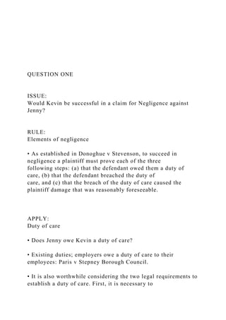 QUESTION ONE
ISSUE:
Would Kevin be successful in a claim for Negligence against
Jenny?
RULE:
Elements of negligence
• As established in Donoghue v Stevenson, to succeed in
negligence a plaintiff must prove each of the three
following steps: (a) that the defendant owed them a duty of
care, (b) that the defendant breached the duty of
care, and (c) that the breach of the duty of care caused the
plaintiff damage that was reasonably foreseeable.
APPLY:
Duty of care
• Does Jenny owe Kevin a duty of care?
• Existing duties; employers owe a duty of care to their
employees: Paris v Stepney Borough Council.
• It is also worthwhile considering the two legal requirements to
establish a duty of care. First, it is necessary to
 