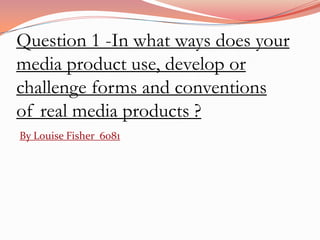 Question 1 -In what ways does your
media product use, develop or
challenge forms and conventions
of real media products ?
By Louise Fisher 6081
 