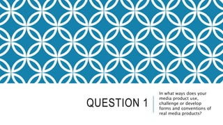 QUESTION 1
In what ways does your
media product use,
challenge or develop
forms and conventions of
real media products?
 