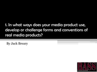 1. In what ways does your media product use,
develop or challenge forms and conventions of
real media products?
By Jack Breary
 