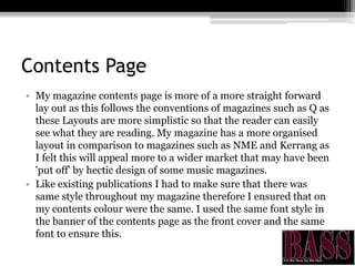 Contents Page
• My magazine contents page is more of a more straight forward
lay out as this follows the conventions of magazines such as Q as
these Layouts are more simplistic so that the reader can easily
see what they are reading. My magazine has a more organised
layout in comparison to magazines such as NME and Kerrang as
I felt this will appeal more to a wider market that may have been
'put off' by hectic design of some music magazines.
• Like existing publications I had to make sure that there was
same style throughout my magazine therefore I ensured that on
my contents colour were the same. I used the same font style in
the banner of the contents page as the front cover and the same
font to ensure this.
 
