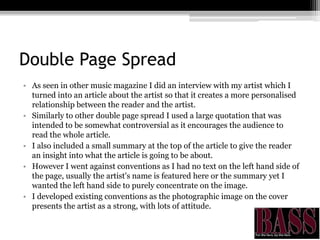 Double Page Spread
• As seen in other music magazine I did an interview with my artist which I
turned into an article about the artist so that it creates a more personalised
relationship between the reader and the artist.
• Similarly to other double page spread I used a large quotation that was
intended to be somewhat controversial as it encourages the audience to
read the whole article.
• I also included a small summary at the top of the article to give the reader
an insight into what the article is going to be about.
• However I went against conventions as I had no text on the left hand side of
the page, usually the artist's name is featured here or the summary yet I
wanted the left hand side to purely concentrate on the image.
• I developed existing conventions as the photographic image on the cover
presents the artist as a strong, with lots of attitude.
 