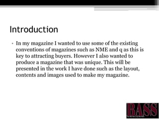 Introduction
• In my magazine I wanted to use some of the existing
conventions of magazines such as NME and q as this is
key to attracting buyers. However I also wanted to
produce a magazine that was unique. This will be
presented in the work I have done such as the layout,
contents and images used to make my magazine.
 