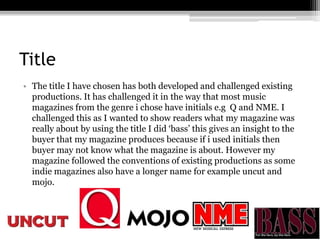 Title
• The title I have chosen has both developed and challenged existing
productions. It has challenged it in the way that most music
magazines from the genre i chose have initials e.g Q and NME. I
challenged this as I wanted to show readers what my magazine was
really about by using the title I did ‘bass’ this gives an insight to the
buyer that my magazine produces because if i used initials then
buyer may not know what the magazine is about. However my
magazine followed the conventions of existing productions as some
indie magazines also have a longer name for example uncut and
mojo.
 