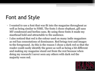 Font and Style
• I wanted to use a font that was fit into the magazine throughout as
well as being similar to NME. The fonts I chose elephant, gill sans
MT condensed and berlins sans. By using these fonts it made my
masthead bold and attractable to the audience.
• I also noticed that red is the colour used on many indie magazines
as red has connotations of dominance. Red brings text and images
to the foreground. As this is the reason I chose a dark red so that the
reader could easily identify the genre as well as being a bit different
and making my magazine stand out from the rest because when
doing my research I never seen any others with dark red the
majority were red.
 