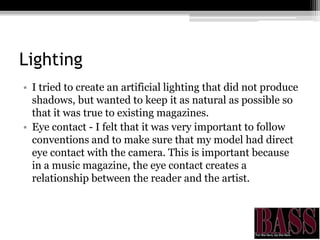 Lighting
• I tried to create an artificial lighting that did not produce
shadows, but wanted to keep it as natural as possible so
that it was true to existing magazines.
• Eye contact - I felt that it was very important to follow
conventions and to make sure that my model had direct
eye contact with the camera. This is important because
in a music magazine, the eye contact creates a
relationship between the reader and the artist.
 