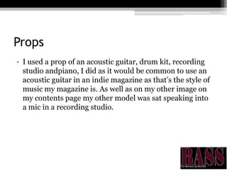 Props
• I used a prop of an acoustic guitar, drum kit, recording
studio andpiano, I did as it would be common to use an
acoustic guitar in an indie magazine as that’s the style of
music my magazine is. As well as on my other image on
my contents page my other model was sat speaking into
a mic in a recording studio.
 