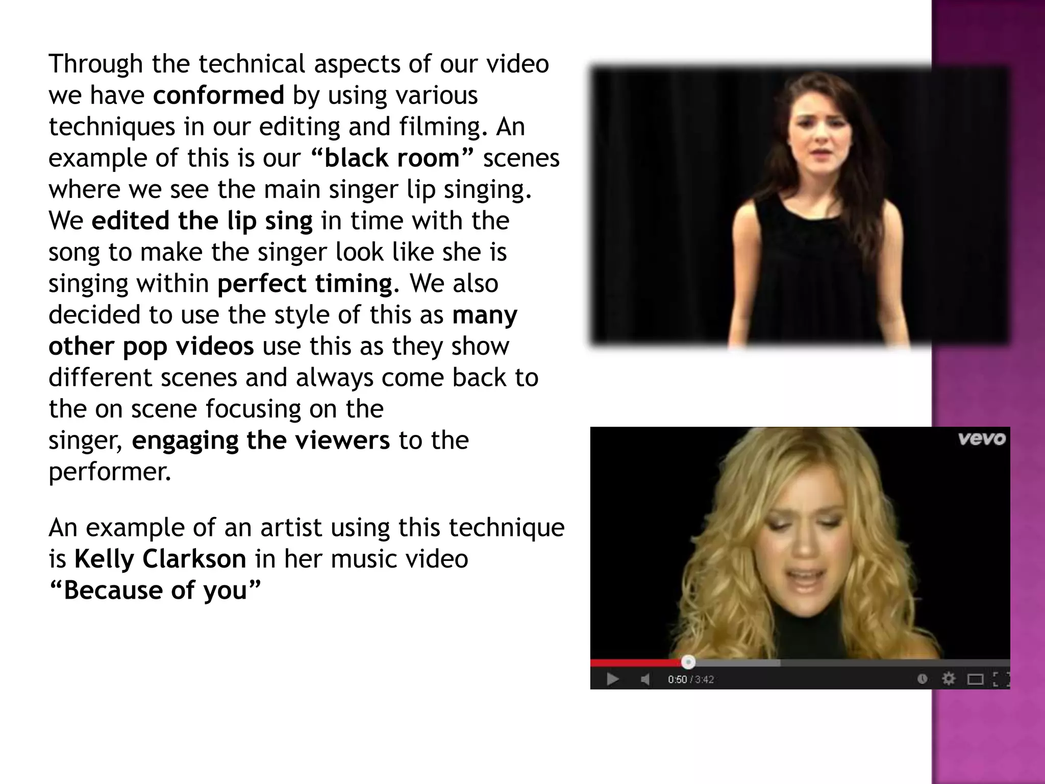 Through the technical aspects of our video
we have conformed by using various
techniques in our editing and filming. An
example of this is our “black room” scenes
where we see the main singer lip singing.
We edited the lip sing in time with the
song to make the singer look like she is
singing within perfect timing. We also
decided to use the style of this as many
other pop videos use this as they show
different scenes and always come back to
the on scene focusing on the
singer, engaging the viewers to the
performer.
An example of an artist using this technique
is Kelly Clarkson in her music video
“Because of you”
 