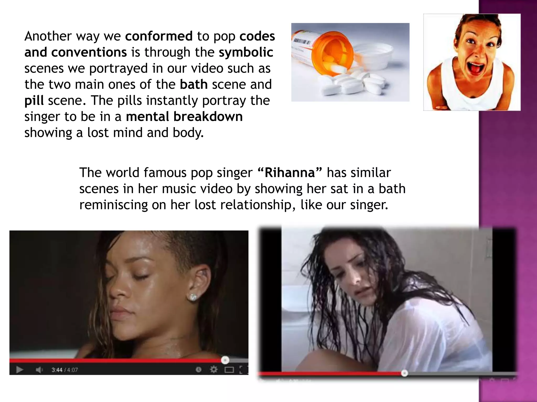 Another way we conformed to pop codes
and conventions is through the symbolic
scenes we portrayed in our video such as
the two main ones of the bath scene and
pill scene. The pills instantly portray the
singer to be in a mental breakdown
showing a lost mind and body.
The world famous pop singer “Rihanna” has similar
scenes in her music video by showing her sat in a bath
reminiscing on her lost relationship, like our singer.
 
