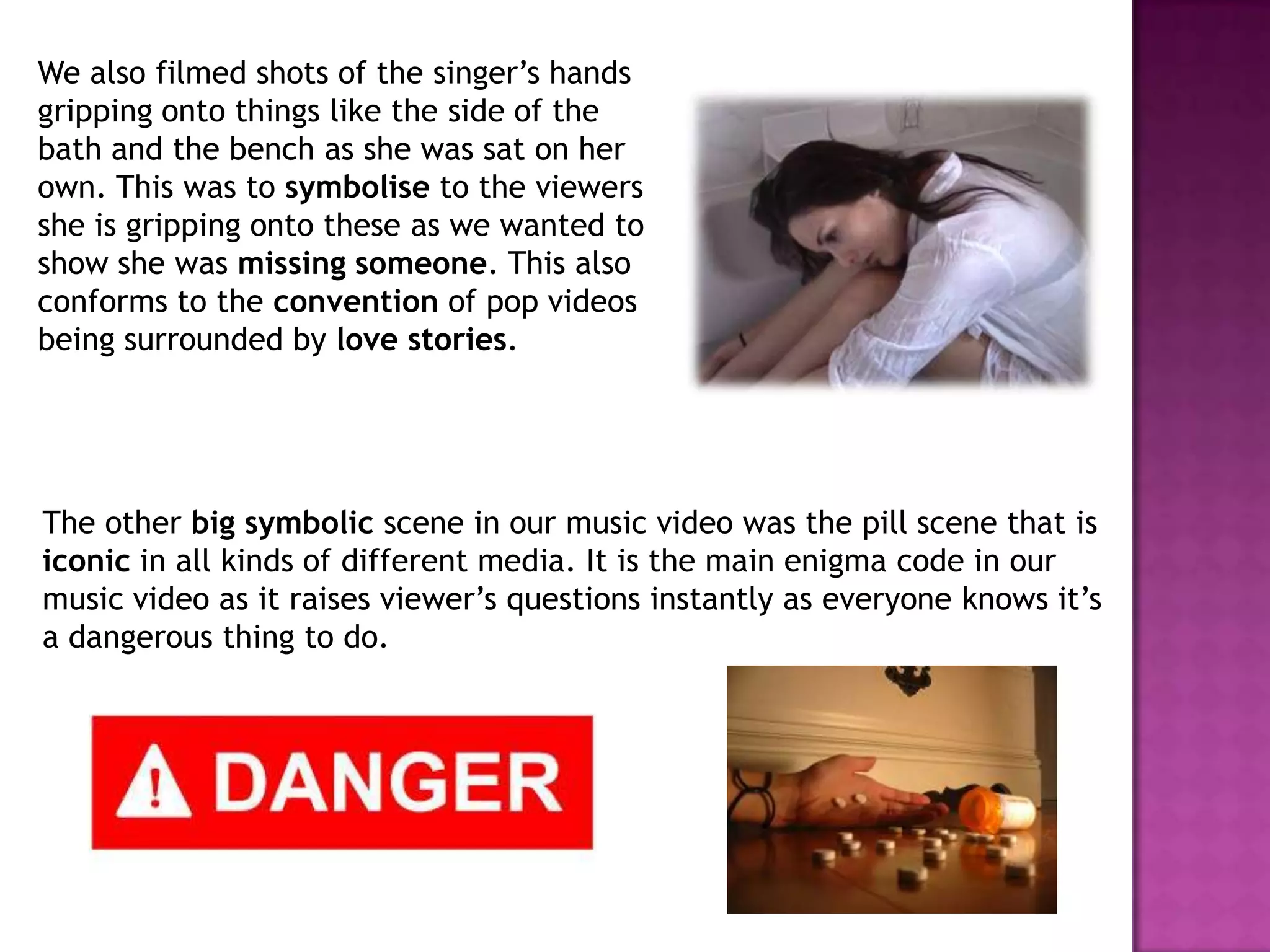 We also filmed shots of the singer’s hands
gripping onto things like the side of the
bath and the bench as she was sat on her
own. This was to symbolise to the viewers
she is gripping onto these as we wanted to
show she was missing someone. This also
conforms to the convention of pop videos
being surrounded by love stories.
The other big symbolic scene in our music video was the pill scene that is
iconic in all kinds of different media. It is the main enigma code in our
music video as it raises viewer’s questions instantly as everyone knows it’s
a dangerous thing to do.
 