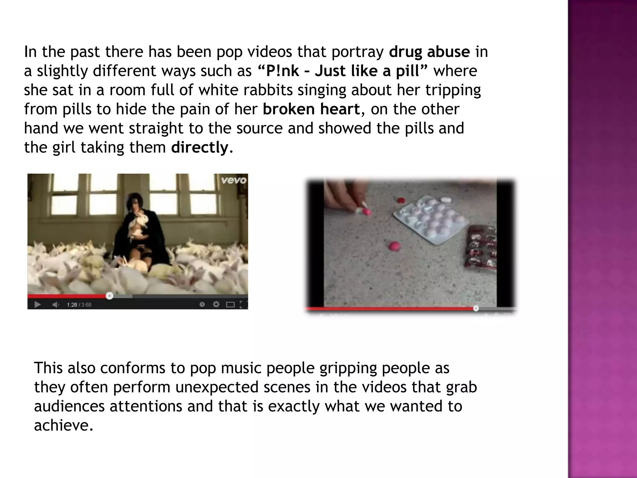 In the past there has been pop videos that portray drug abuse in
a slightly different ways such as “P!nk – Just like a pill” where
she sat in a room full of white rabbits singing about her tripping
from pills to hide the pain of her broken heart, on the other
hand we went straight to the source and showed the pills and
the girl taking them directly.
This also conforms to pop music people gripping people as
they often perform unexpected scenes in the videos that grab
audiences attentions and that is exactly what we wanted to
achieve.
 