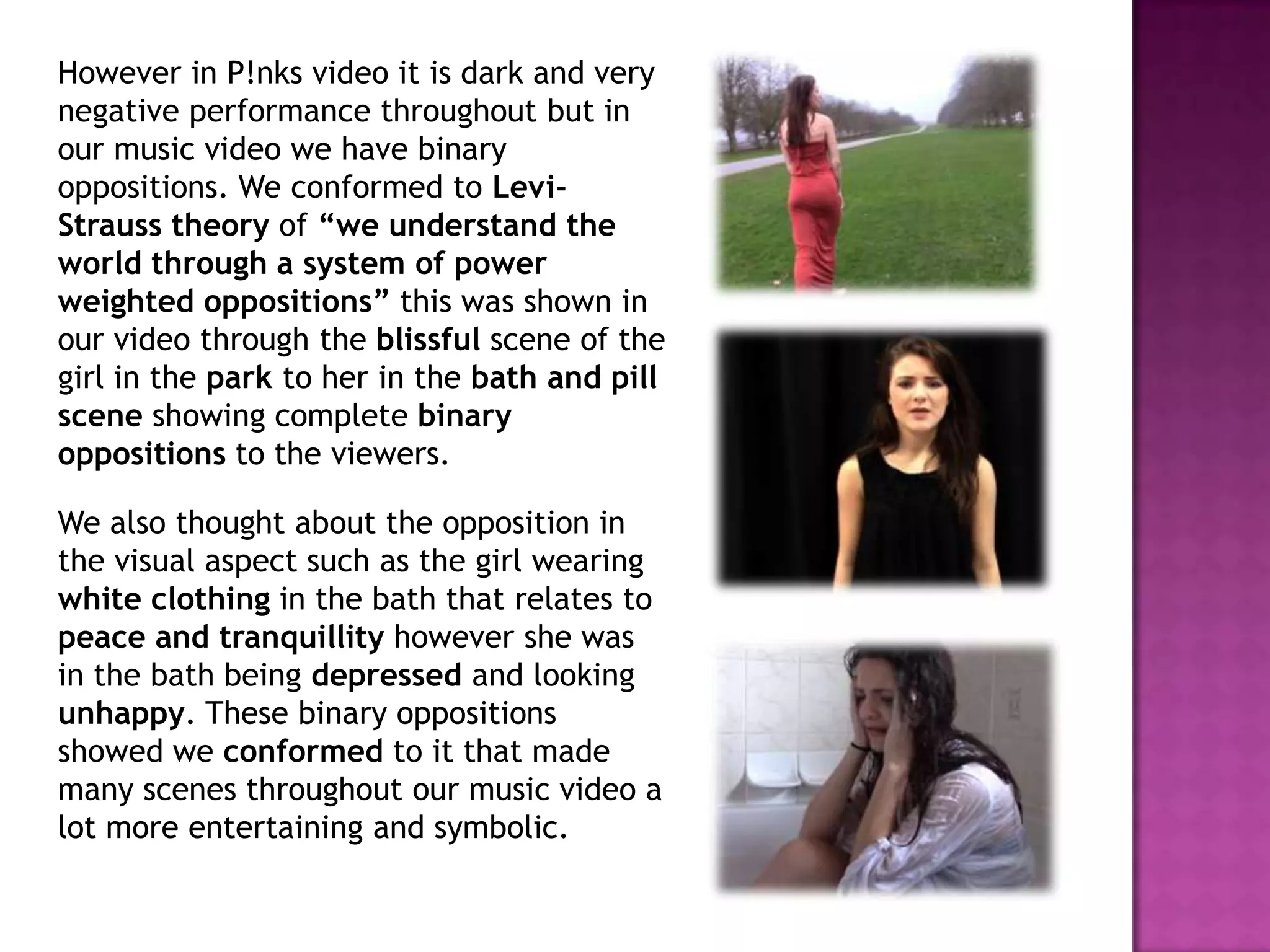 However in P!nks video it is dark and very
negative performance throughout but in
our music video we have binary
oppositions. We conformed to Levi-
Strauss theory of “we understand the
world through a system of power
weighted oppositions” this was shown in
our video through the blissful scene of the
girl in the park to her in the bath and pill
scene showing complete binary
oppositions to the viewers.
We also thought about the opposition in
the visual aspect such as the girl wearing
white clothing in the bath that relates to
peace and tranquillity however she was
in the bath being depressed and looking
unhappy. These binary oppositions
showed we conformed to it that made
many scenes throughout our music video a
lot more entertaining and symbolic.
 