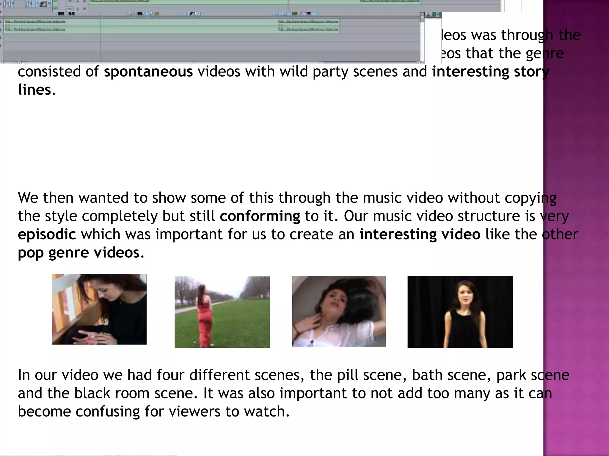 One other way we conformed to conventions of pop music videos was through the
genre of pop. We knew from researching many pop music videos that the genre
consisted of spontaneous videos with wild party scenes and interesting story
lines.
We then wanted to show some of this through the music video without copying
the style completely but still conforming to it. Our music video structure is very
episodic which was important for us to create an interesting video like the other
pop genre videos.
In our video we had four different scenes, the pill scene, bath scene, park scene
and the black room scene. It was also important to not add too many as it can
become confusing for viewers to watch.
 