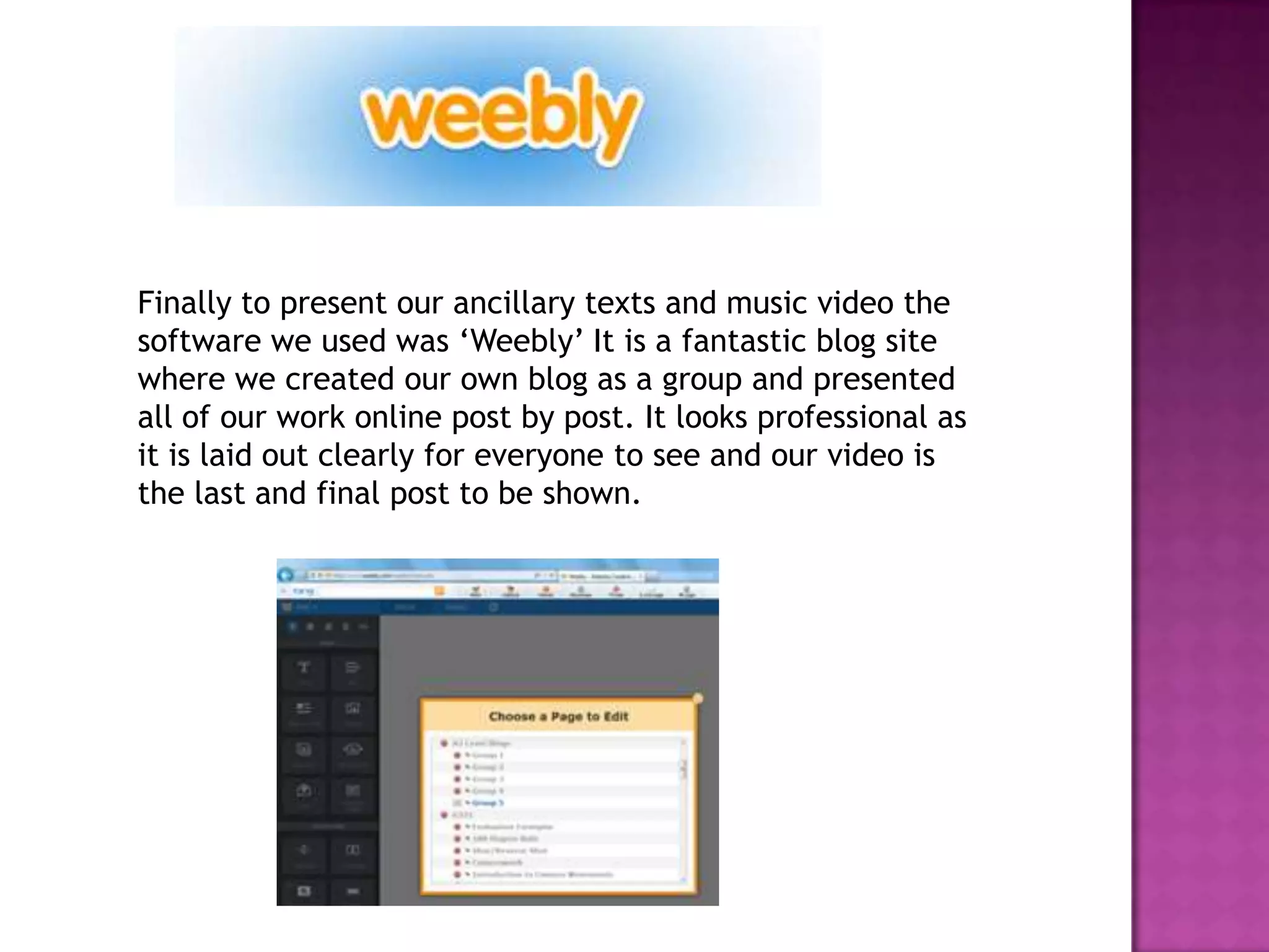 Finally to present our ancillary texts and music video the
software we used was ‘Weebly’ It is a fantastic blog site
where we created our own blog as a group and presented
all of our work online post by post. It looks professional as
it is laid out clearly for everyone to see and our video is
the last and final post to be shown.
 