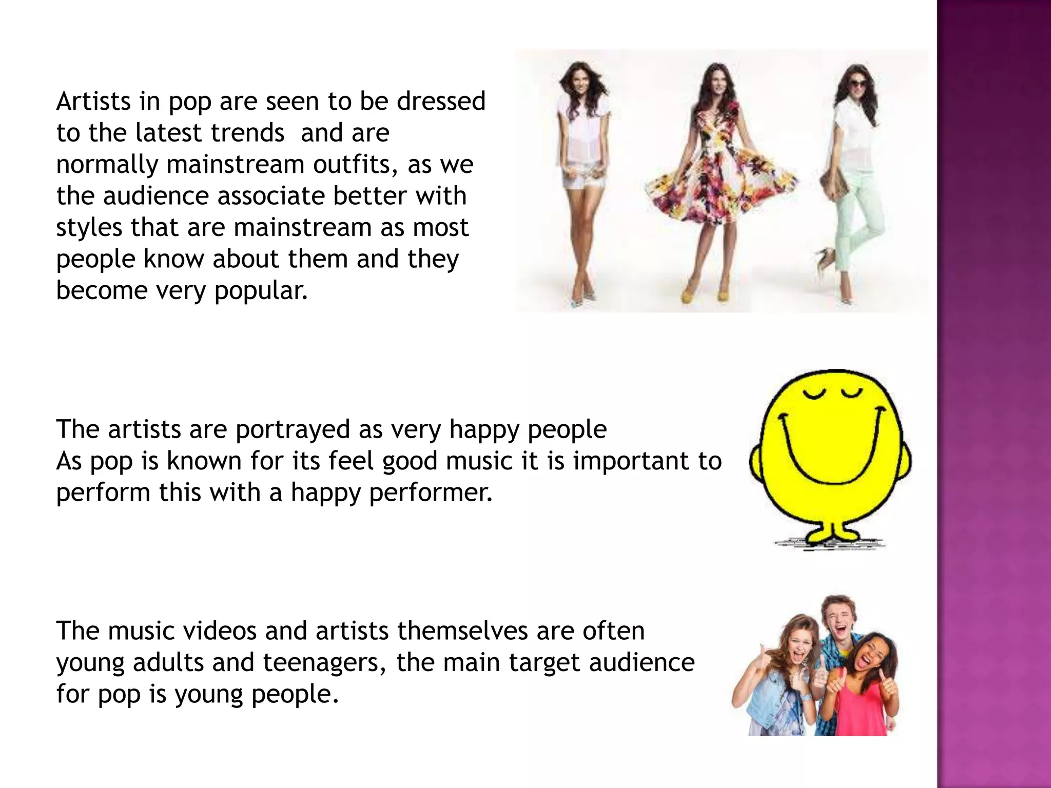Artists in pop are seen to be dressed
to the latest trends and are
normally mainstream outfits, as we
the audience associate better with
styles that are mainstream as most
people know about them and they
become very popular.
The artists are portrayed as very happy people
As pop is known for its feel good music it is important to
perform this with a happy performer.
The music videos and artists themselves are often
young adults and teenagers, the main target audience
for pop is young people.
 