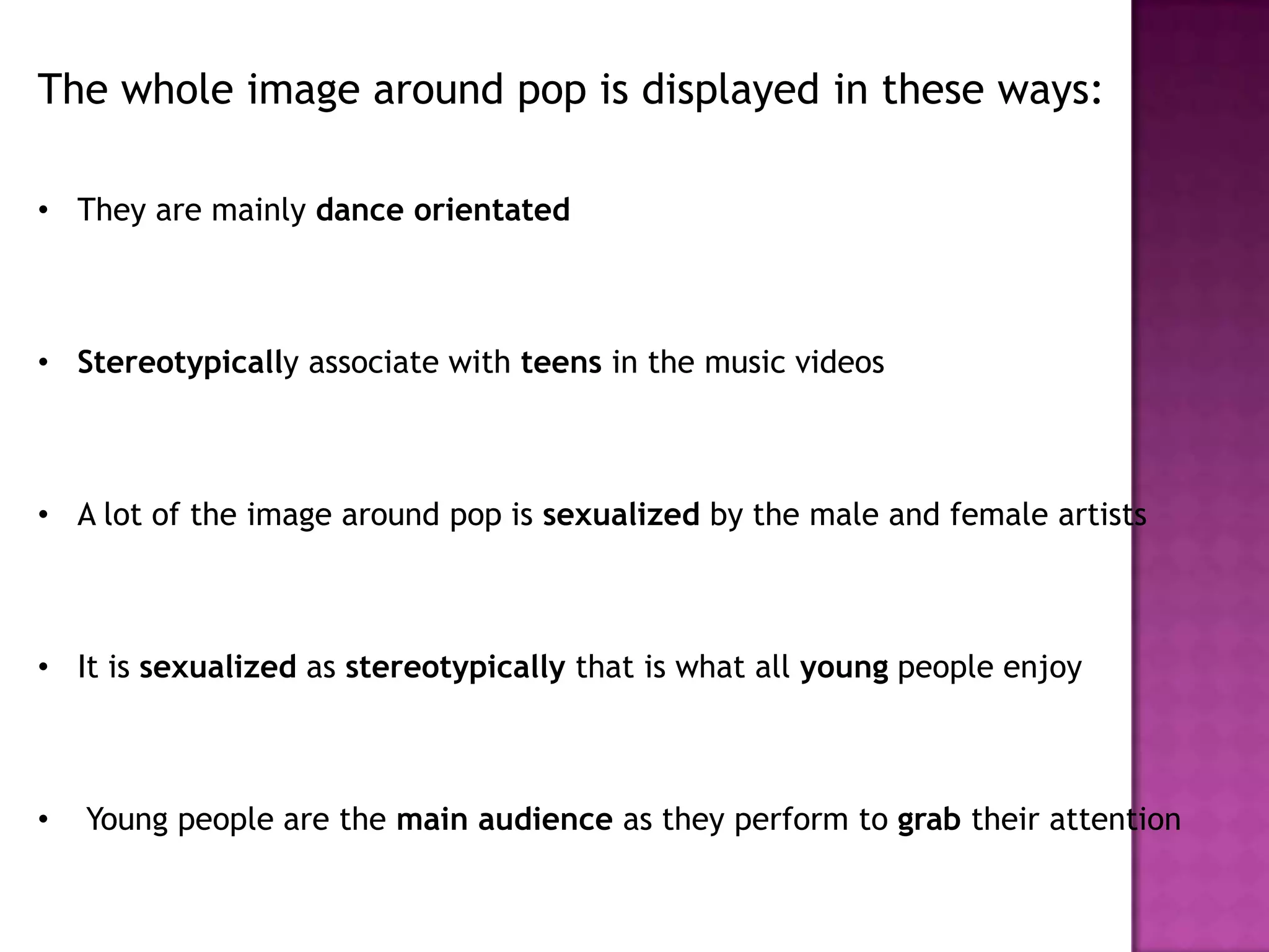 The whole image around pop is displayed in these ways:
• They are mainly dance orientated
• Stereotypically associate with teens in the music videos
• A lot of the image around pop is sexualized by the male and female artists
• It is sexualized as stereotypically that is what all young people enjoy
• Young people are the main audience as they perform to grab their attention
 