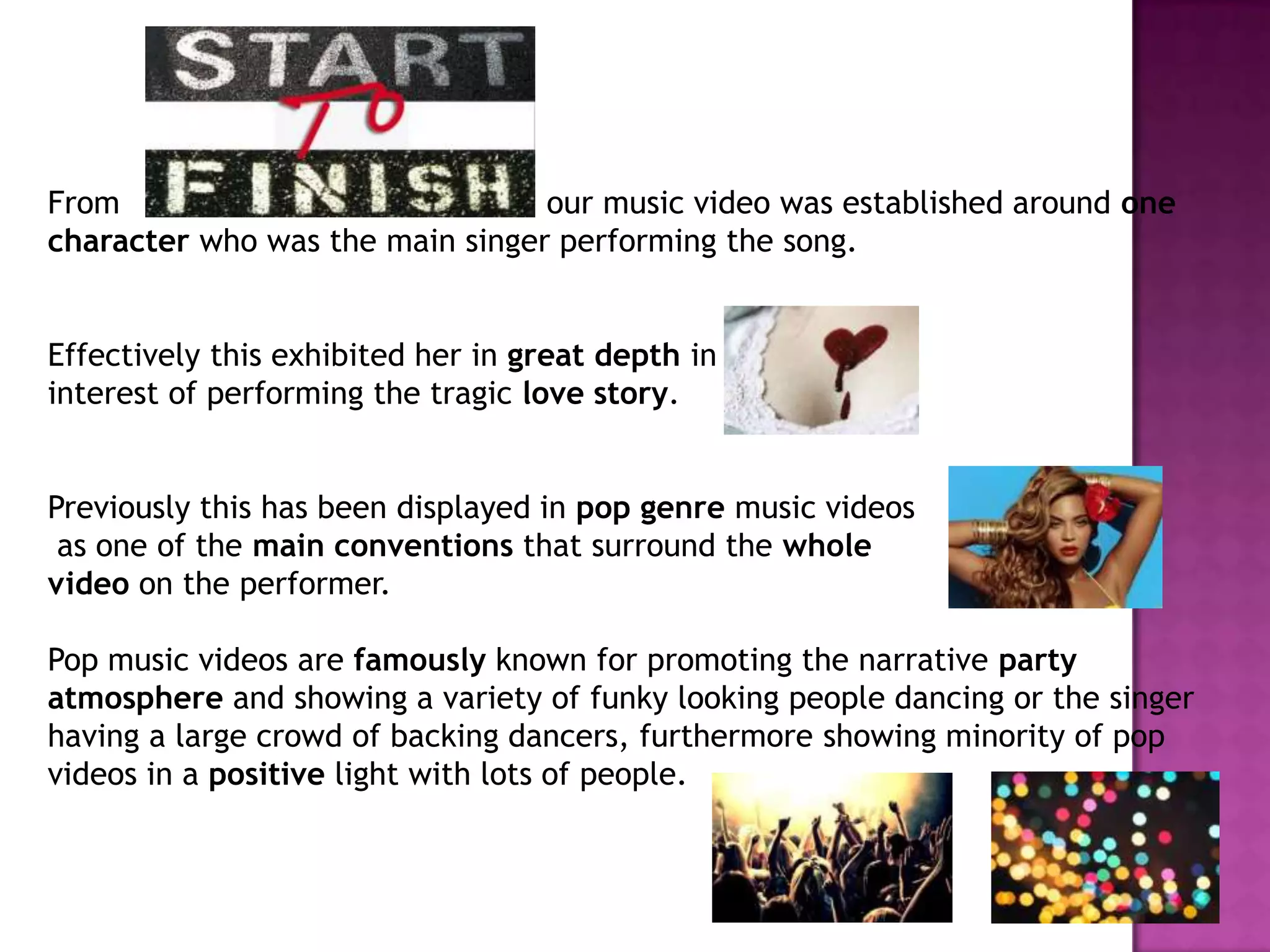 From our music video was established around one
character who was the main singer performing the song.
Effectively this exhibited her in great depth in the
interest of performing the tragic love story.
Previously this has been displayed in pop genre music videos
as one of the main conventions that surround the whole
video on the performer.
Pop music videos are famously known for promoting the narrative party
atmosphere and showing a variety of funky looking people dancing or the singer
having a large crowd of backing dancers, furthermore showing minority of pop
videos in a positive light with lots of people.
 