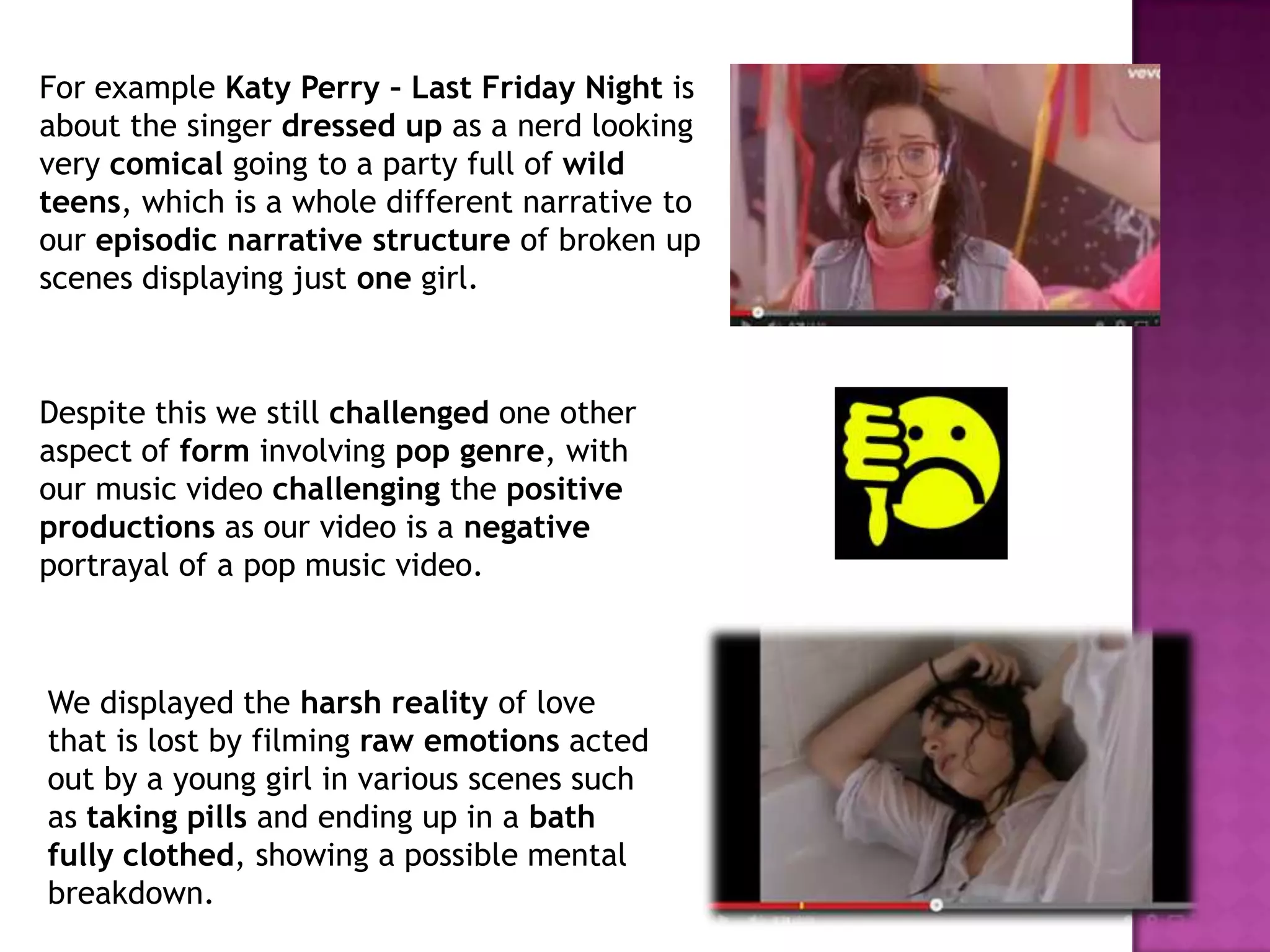 For example Katy Perry – Last Friday Night is
about the singer dressed up as a nerd looking
very comical going to a party full of wild
teens, which is a whole different narrative to
our episodic narrative structure of broken up
scenes displaying just one girl.
Despite this we still challenged one other
aspect of form involving pop genre, with
our music video challenging the positive
productions as our video is a negative
portrayal of a pop music video.
We displayed the harsh reality of love
that is lost by filming raw emotions acted
out by a young girl in various scenes such
as taking pills and ending up in a bath
fully clothed, showing a possible mental
breakdown.
 