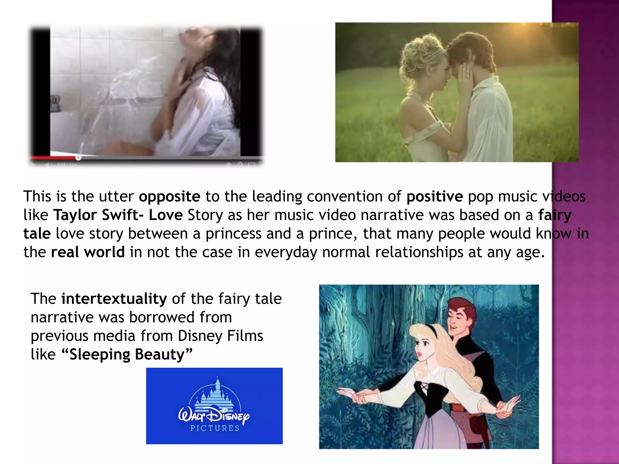 This is the utter opposite to the leading convention of positive pop music videos
like Taylor Swift- Love Story as her music video narrative was based on a fairy
tale love story between a princess and a prince, that many people would know in
the real world in not the case in everyday normal relationships at any age.
The intertextuality of the fairy tale
narrative was borrowed from
previous media from Disney Films
like “Sleeping Beauty”
 