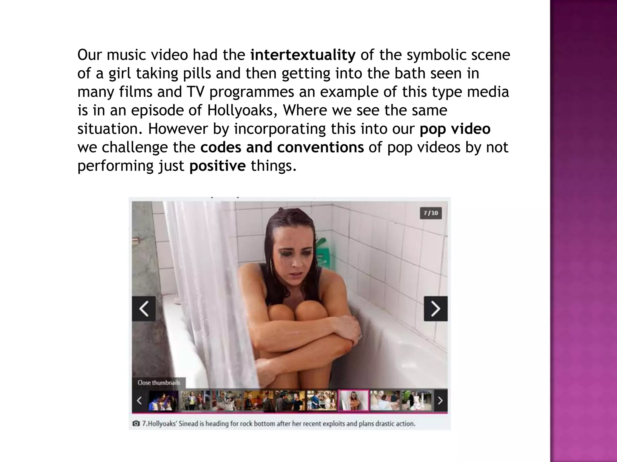 Our music video had the intertextuality of the symbolic scene
of a girl taking pills and then getting into the bath seen in
many films and TV programmes an example of this type media
is in an episode of Hollyoaks, Where we see the same
situation. However by incorporating this into our pop video
we challenge the codes and conventions of pop videos by not
performing just positive things.
 