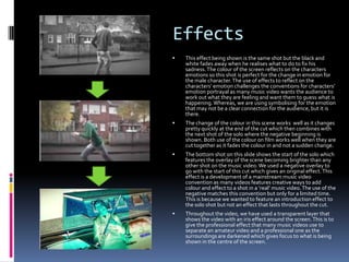 Effects


This effect being shown is the same shot but the black and
white fades away when he realises what to do to fix his
sadness. The colour of the screen reflects on the characters
emotions so this shot is perfect for the change in emotion for
the male character. The use of effects to reflect on the
characters’ emotion challenges the conventions for characters’
emotion portrayal as many music video wants the audience to
work out what they are feeling and want them to guess what is
happening. Whereas, we are using symbolising for the emotion
that may not be a clear connection for the audience, but it is
there.



The change of the colour in this scene works well as it changes
pretty quickly at the end of the cut which then combines with
the next shot of the solo where the negative beginning is
shown. Both use of the colour on film works well when they are
cut together as it fades the colour in and not a sudden change.



The bottom shot on this slide shows the start of the solo which
features the overlay of the scene becoming brighter than any
other shot on the music video. We used a negative overlay to
go with the start of this cut which gives an original effect. This
effect is a development of a mainstream music video
convention as many videos features creative ways to add
colour and effect to a shot in a ‘real’ music video. The use of the
negative matches this convention but only for a limited time.
This is because we wanted to feature an introduction effect to
the solo shot but not an effect that lasts throughout the cut.



Throughout the video, we have used a transparent layer that
shows the video with an iris effect around the screen. This is to
give the professional effect that many music videos use to
separate an amateur video and a professional one as the
surroundings are darkened which gives focus to what is being
shown in the centre of the screen.

 