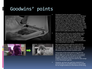 Goodwins’ points


Goodwins’ points are used as part of the
mainstream music videos’ conventions. We have
followed with his points throughout our media
product including the one featured on the right
with the lyrics: ‘can’t let you turn the page’ the
combined lyrics and the actions on screen fulfil
the lyric-visual relation point where the lyric that
is heard and what is shown on screen relate. This
is also featured for our two shots of the artist and
male character walking in the same scene but the
artist singing the lyrics: ‘I don’t wanna be left
behind’ as he walks behind the male character.



We’ve also used the music visual relation point
from Goodwin in when we introduce the solo.
Where the music brings an upbeat to the
song, the video also upbeats with extra colour
and brightness and the unique camera angle.
This means we are using one of the conventions
for a mainstream music video.



We have attempted to sell the artist with the
wide variety of shot angles and appearances
throughout the video. This includes many close
ups of the artists’ face which would help to sell
the artist which is another Goodwin point



Using shots of the artist performing with the
guitar depicts the rock genre out of the song as
these fulfil parts of the rock genre conventions.
But also adding the narrative, we are also
fulfilling conventions that are used for slow songs
in the mainstream genres.



However, we have not used any voyeurism or
intertextuality as we believed this is not suitable
for our target audience or the theme of the song.

 