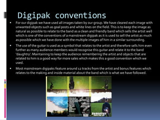 Digipak conventions


For our digipak we have used all images taken by our group. We have cleared each image with
unwanted objects such as goal posts and white lines on the field. This is to keep the image as
natural as possible to relate to the band as a clean and friendly band which sells the artist well
which is one of the conventions of a mainstream digipak as it is used to sell the artist as much
as possible which we have done with the multiple images of him in a similar surrounding.



The use of the guitar is used as a symbol that relates to the artist and therefore sells him even
further as many audience members would recognise this guitar and relate it to the band
‘daughtry’. Maintaining to keep the audience remembering the artist and objects that are
related to him is a good way for more sales which makes this a good convention which we
used.



Most mainstream digipaks feature around 12 tracks from the artist and bonus features which
relates to the making and inside material about the band which is what we have followed.

 