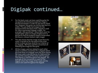 Digipak continued…






For the back cover, we have used the guitar for
recognition for the band except the image is
blurred and darken in order for the text to stand
out. However, the guitar can still be seen but it is
subtle. This use of blurred images for the
background for the back of the digipak is used
for many mainstream digipak images. For
example, ‘ellie goulding’s ‘ album back cover for
‘bright lights’ gives an image of lights but it is
blurred so that the audience doesn’t know what
the focus is. (shown bottom right image)
This also shows that the image of one face of a
cover is carried on for the spine of the cover
which is what we have done for our interior of
our digipak.. We have used this convention of
following the image for the spine.

All the images used are related to each other
which is another convention for a digipak where
all of the faces of a digipak have the same theme.
We have used a natural theme of a field and the
sky and the viewing of the artist with his guitar.
This theme is used throughout the digipak.. An
example of this convention is used for the
digipak where the image of the mask and the
colours are used throughout the digipak.

 