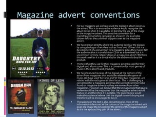Magazine advert conventions


For our magazine ad, we have used the digipak’s album cover as
the advert. This is to ensure the audience would recognise the
album cover when it is available in store by the use of the image
on the magazine advert. This uses the convention for a
mainstream marketing campaign as shown in the examples
(shown left) as they use their digipak cover as the magazine
advert.



We have shown directly where the audience can buy the digipak
by using the logos of retailers such as ‘hmv’ and ‘iTunes’ this is a
development of a convention for a magazine ad as they mainly tell
the audience that it is available on CD or as a download but it is
uncommon to find a retailers logo on a magazine advert. We think
this works well as it is a direct way for the audience to buy the
product.



The text that they use for their magazine advert is used for their
digipak and album cover. This is a convention for most genres of
music in their adverts and products.



We have featured reviews of the digipak at the bottom of the
advert from magazines that would be related to the genre of
music. We have used ‘Kerrang’ and ‘Q’ these two magazines are
related with the rock genre as their focus. This is challenging a
convention for a magazine advert as they are not common to be
found on magazine adverts as they are reviews from other
magazines. However, we believe that these magazines that gave a
review would be the magazines that the magazine advert would
feature in and therefore it is suitable. The good review would
make the audience believe that the digipak is worth buying and
therefore will be encouraged to buy it.



The spacing of the text is also conventional as most of the
information is featured at the bottom of the magazine advert as it
gives the image the limelight of the centre of the magazine advert
as it is the eye catching part of the advert.

 
